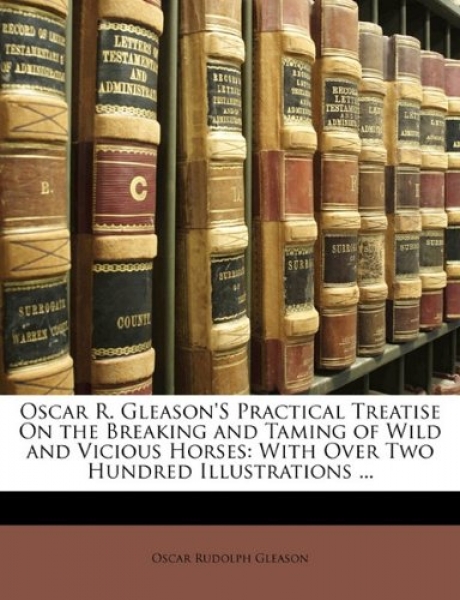 Oscar R. Gleason's Practical Treatise on the Breaking and Taming of Wild and Vicious Horses,With Over Two Hundred Illustrations ...